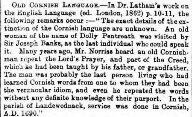 Royal Cornwall Gazette, 1871, quoting form an 1862 book: "Many years ago, Mr. Norriss [Edwin Norris, 1795-1872] heard an old Cornishman repeat the Lord's Prayer, and part of the Creed, which he had been taught by his father, or grandfather."/6