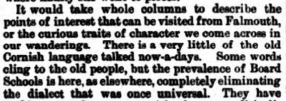 Lake's Falmouth Packet and Cornwall Advertiser, 1883 - in Falmouth, there is "a very little of the old Cornish language talked now-a-days. Some words cling to the old people...."/15