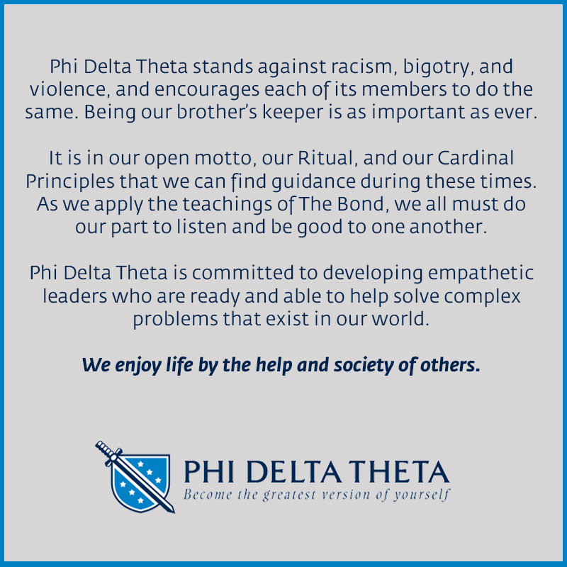 Phi Delta Theta stands against racism, bigotry, and violence, and encourages each of its members to do the same.