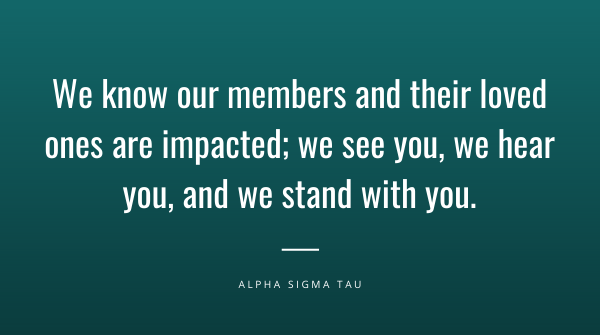 AΣT recognizes the recent acts of violence &amp; racism in our country and how these events have and will affect our members. The deaths of George Floyd, Ahmaud Arbery &amp; Breonna Taylor reflect a long-standing problem in our country. We strongly oppose acts of hate, violence &amp; racism.