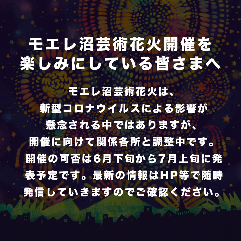 モエレ沼芸術花火 モエレ沼芸術花火は 新型コロナウイルスによる影響が懸念される中ではありますが 開催に向けて関係各所と調整中 です 開催の可否は6月下旬から7月上旬に発表予定です 最新の情報はhp等で随時発信していきますのでご確認ください