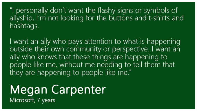 "I personally don’t want the flashy signs or symbols of allyship, I’m not looking for the buttons and t-shirts and hashtags. I want an ally who pays attention to what is happening outside their own community or perspective. I want an ally who knows that these things are happening to people like me, without me needing to tell them that they are happening to people like me." - Megan Carpenter
