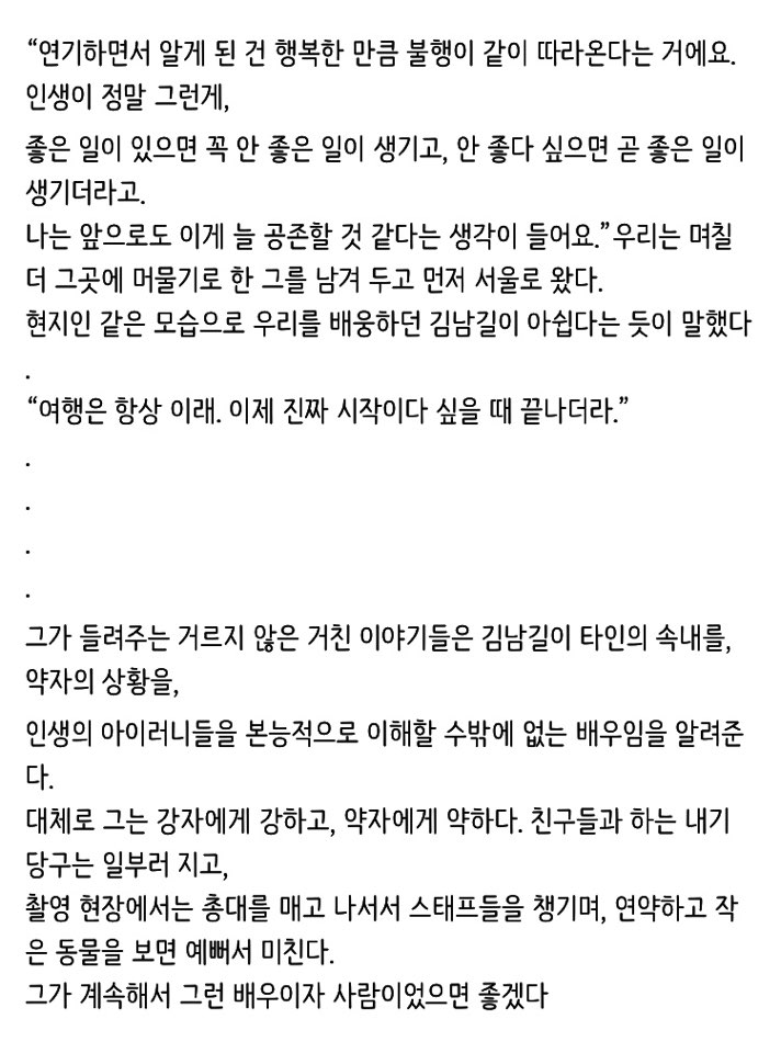 그는 강자에게 강하고 약자에게 약하다 친구들과 하는 내기 당구는 일부러 지고 촬영 현장에서는 총대를 메고 스태프들을 챙기며 연약하고 작은 동물을 보면 예뻐서 미친다 그가 계속해서 그런 배우이자 사람이었으면 좋겠다.
8년이 지난 지금도 김남길은 그런 배우 그런 사람..
