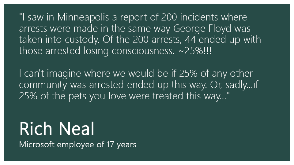 "I saw in Minneapolis a report of 200 incidents where arrests were made in the same way George Floyd was taken into custody. Of the 200 arrests, 44 ended up with those arrested losing consciousness. ~25%!!! I can't imagine where we would be if 25% of any other community was arrested ended up this way. Or, sadly…if 25% of the pets you love were treated this way…" --Rich Neal, Microsoft employee of 17 years