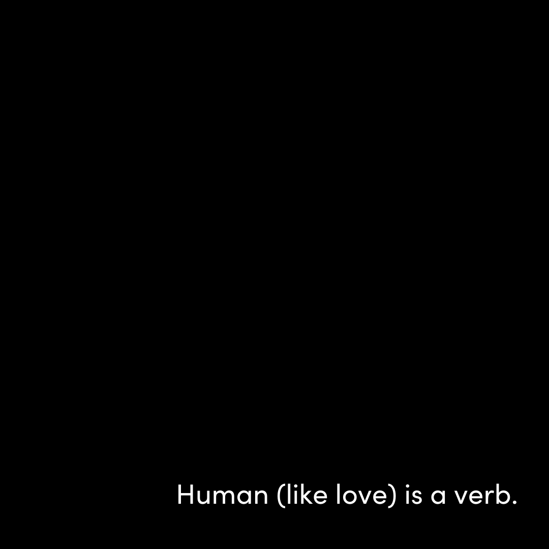 When “human” is used as a verb, it puts the onus of responsibility and change and what’s possible where it belongs…on US.