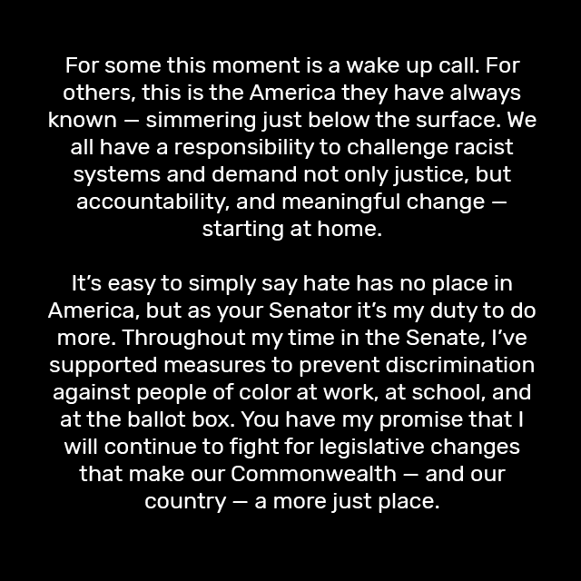 For some this moment is a wake up call. For others, this is the America they have always known — simmering just below the surface. We all have a responsibility to challenge racist systems and demand not only justice, but accountability, and meaningful change — starting at home.

It’s easy to simply say hate has no place in America, but as your Senator it’s my duty to do more. Throughout my time in the Senate, I’ve supported measures to prevent discrimination against people of color at work, at school, and at the ballot box. You have my promise that I will continue to fight for legislative changes that make our Commonwealth — and our country — a more just place.