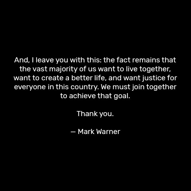And, I leave you with this: the fact remains that the vast majority of us want to live together, want to create a better life, and want justice for everyone in this country. We must join together to achieve that goal.

Thank you,

— Mark Warner