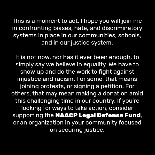 This is a moment to act. I hope you will join me in confronting biases, hate, and discriminatory systems in place in our communities, schools, and in our justice system.

It is not now, nor has it ever been enough, to simply say we believe in equality. We have to show up and do the work to fight against injustice and racism. For some, that means joining protests, or signing a petition. For others, that may mean making a donation amid this challenging time in our country. If you’re looking for ways to take action, consider supporting the NAACP Legal Defense Fund, or an organization in your community focused on securing justice.