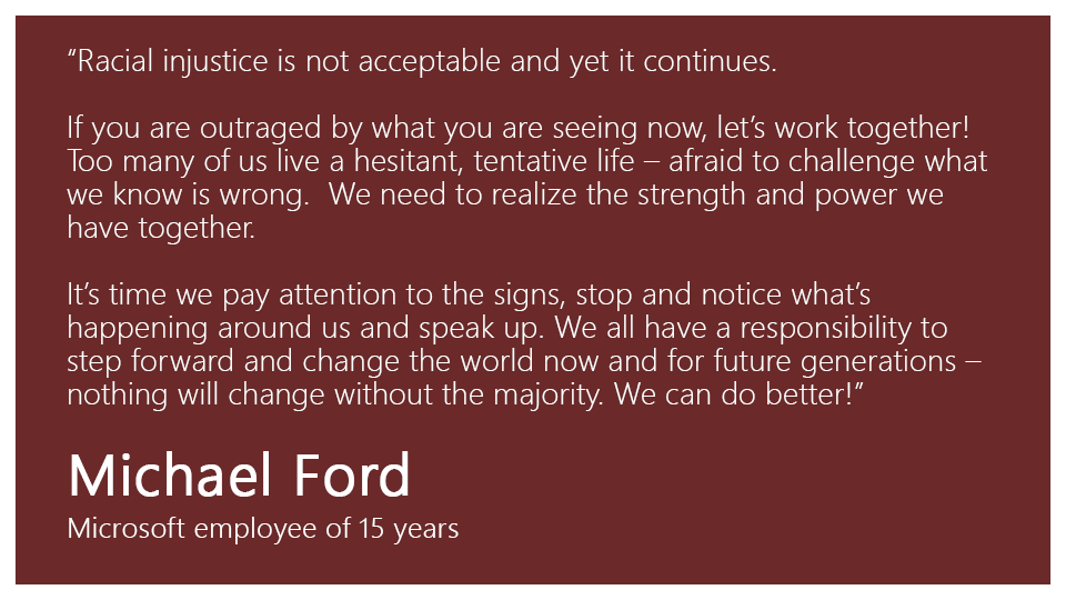 “Racial injustice is not acceptable and yet it continues. If you are outraged by what you are seeing now, let’s work together! Too many of us live a hesitant, tentative life – afraid to challenge what we know is wrong.  We need to realize the strength and power we have together. It’s time we pay attention to the signs, stop and notice what’s happening around us and speak up. We all have a responsibility to step forward and change the world now and for future generations – nothing will change without the majority. We can do better!”

Michael Ford, Microsoft employee of 15 years
