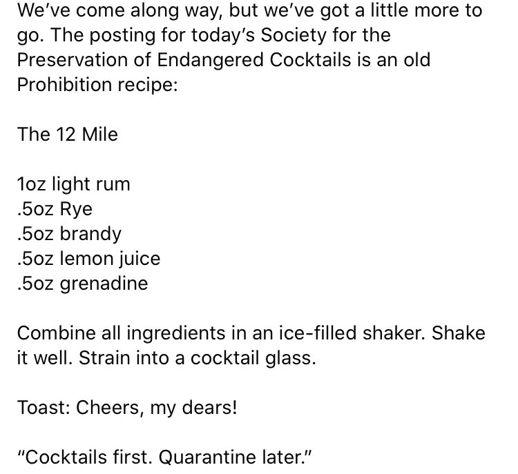 We’ve come along way, but we’ve got a little more to go. The posting for today’s Society for the Preservation of Endangered Cocktails is an old Prohibition recipe:
 
The 12 Mile

Toast: Cheers, my dears!

#CocktailsFirstQuarantineLater