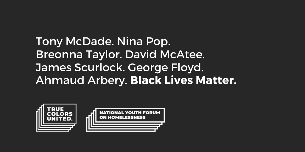 Say their names.

The staff of True Colors United and membership of the National Youth Forum on Homelessness calls for justice. We denounce anti-Blackness, white supremacy &amp; state violence in all their forms.

Read our statement: truecolorsunited.org/2020/06/02/tru…

#blackoutday