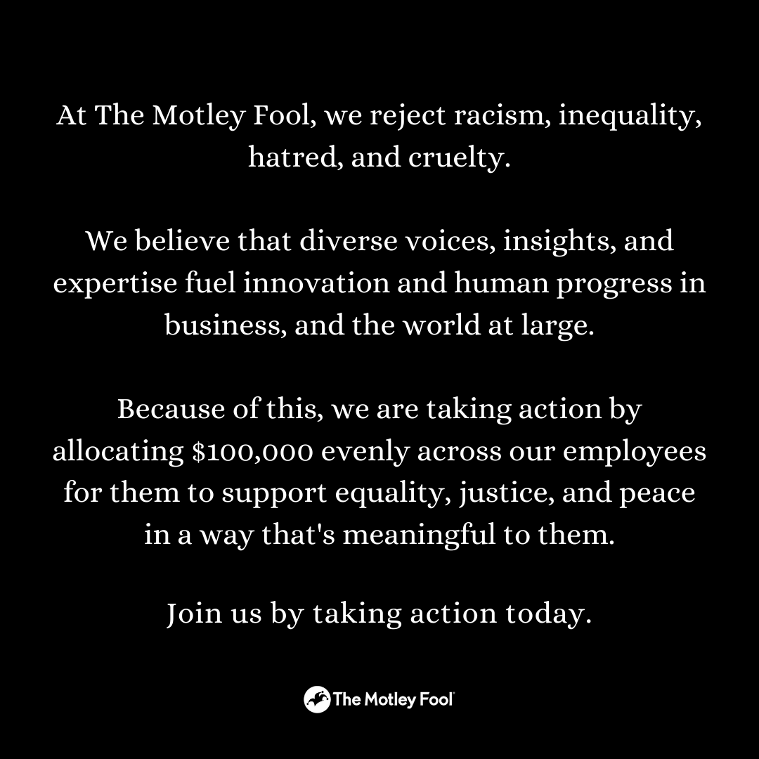 At The Motley Fool, we reject racism, inequality, hatred, and cruelty.

We believe that diverse voices, insights, and expertise fuel innovation and human progress in business, and the world at large.

Join us by taking action today.