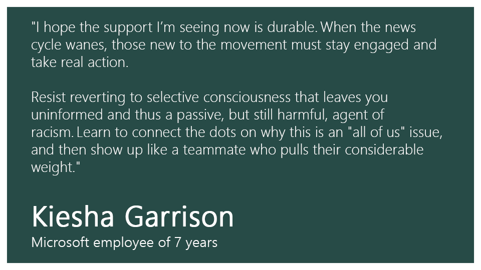 "I hope the support I’m seeing now is durable. When the news cycle wanes, those new to the movement must stay engaged and take real action.  

Resist reverting to selective consciousness that leaves you uninformed and thus a passive, but still harmful, agent of racism. Learn to connect the dots on why this is an "all of us" issue, and then show up like a teammate who pulls their considerable weight." 

Kiesha Garrison, Microsoft employee of 7 years