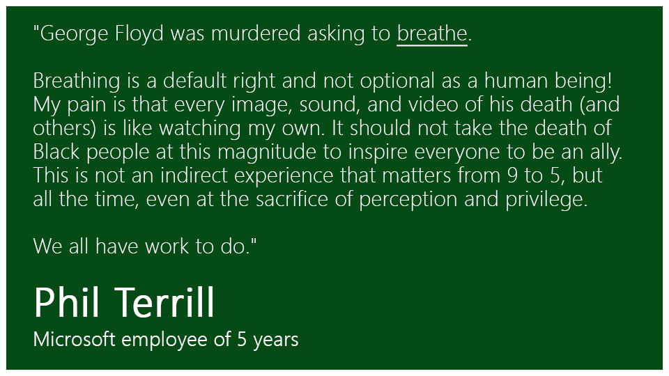 "George Floyd was murdered asking to breathe. 
 
Breathing is a default right and not optional as a human being! My pain is that every image, sound, and video of his death (and others) is like watching my own. It should not take the death of Black people at this magnitude to inspire everyone to be an ally. This is not an indirect experience that matters from 9 to 5, but all the time, even at the sacrifice of perception and privilege.  
 
We all have work to do."
 
Phil Terrill, Microsoft employee of 5 years 