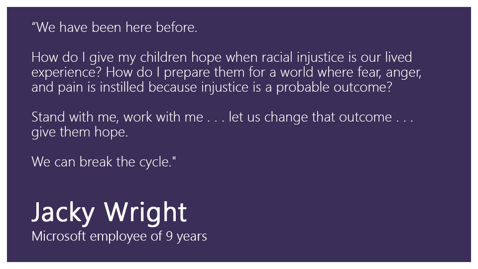 "We have been here before. 

How do I give my children hope when racial injustice is our lived experience? How do I prepare them for a world where fear, anger, and pain is instilled because injustice is a probable outcome? 

Stand with me, work with me . . . let us change that outcome . . .  give them hope.   

We can break the cycle."  

Jacky Wright, Microsoft employee of 9 years