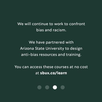 We will continue to work to confront bias and racism. We have partnered with Arizona State University to design anti-bias resources and training. You can access these courses at no cost at sbux.co/learn