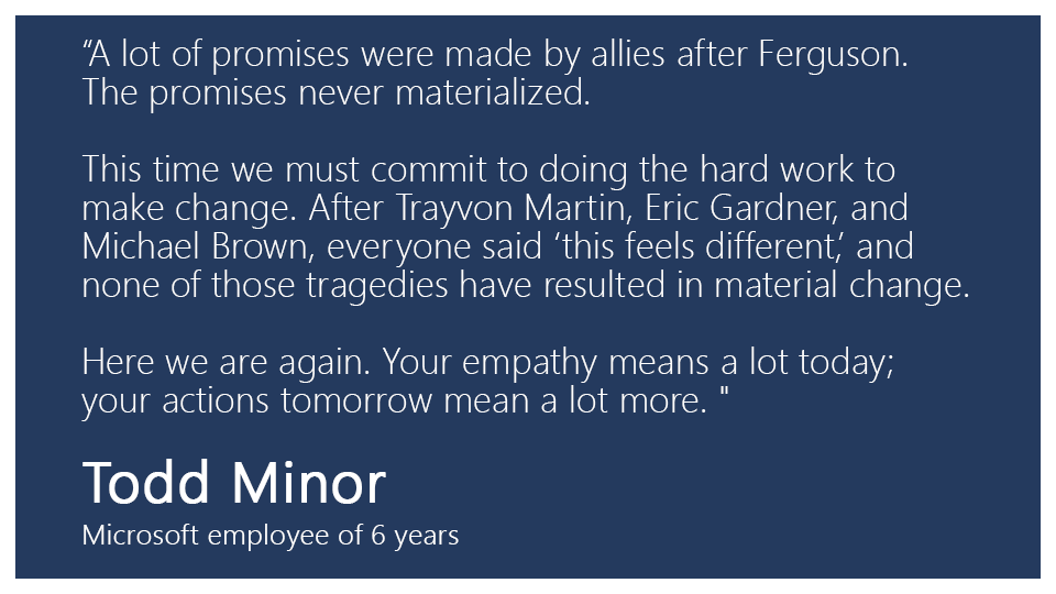 “A lot of promises were made by allies after Ferguson. The promises never materialized. This time we must commit to doing the hard work to make change. After Trayvon Martin, Eric Gardner, and Michael Brown, everyone said "this feels different," and none of those tragedies have resulted in material change. Here we are again. Your empathy means a lot today; your actions tomorrow mean a lot more.”

Todd Minor, Microsoft employee of 6 years 