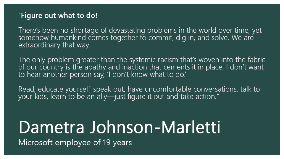 “Figure out what to do! 

There’s been no shortage of devastating problems in the world over time, yet somehow humankind comes together to commit, dig in, and solve. We are extraordinary that way.  

The only problem greater than the systemic racism that’s woven into the fabric of our country is the apathy and inaction that cements it in place. I don’t want to hear another person say, “I don’t know what to do.”  

Read, educate yourself, speak out, have uncomfortable conversations, talk to your kids, learn to be an ally—just figure it out and take action.”

Dametra Johnson-Marletti, Microsoft employee of 19 years 
