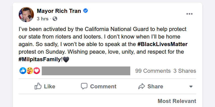 Facebook post. Mayor Rich Tran: "I've been activated by the California National Guard to help protect our state from rioters and looters. I don't know when I'll be home again. So sadly, I won't be able to speak at the #BlackLivesMatter protest on Sunday. Wishing peace, love, unity, and respect for the #MilpitasFamily! [black heart emoji]"