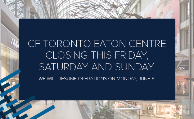 With a number of large gatherings planned in the city over the weekend, CF Toronto Eaton Centre will be closed on the following days:

Fri, June 5
Sat, June 6 &amp;
Sun, June 7

We  will resume operations on Mon, June 8. Thank you for your understanding and please stay safe.
