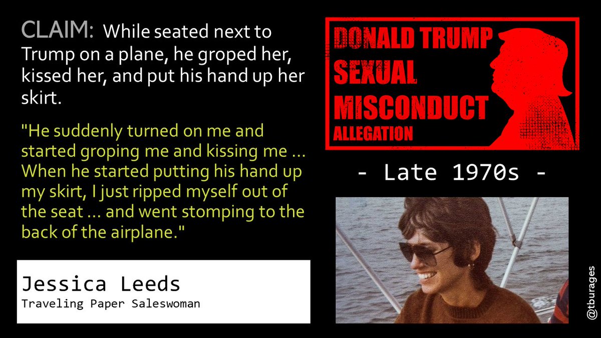 Jessica Leeds affirms that in the late 1970s Trump assaulted her on an airplane. Leeds said that 2 years afterwards she ran into Trump at a gala. "He looked at me, and then he said, 'I remember you,' and then he said, 'You're the cunt on the airplane.'"/3