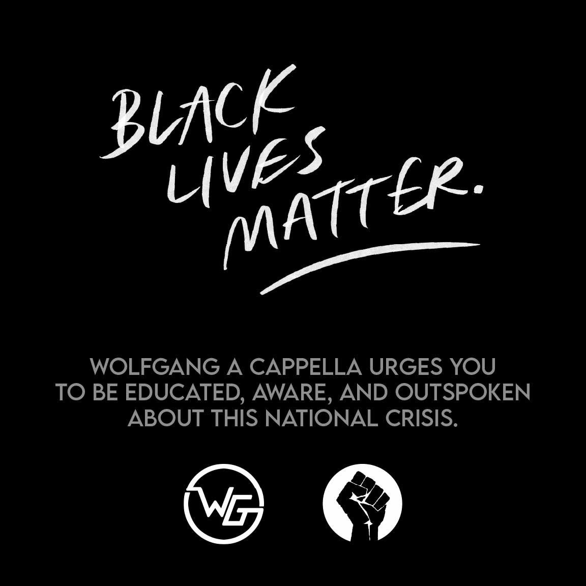 As a community, we will not stand silent in the face of racism and hatred. Wolfgang A Capella supports Black Lives Matter and urges you to be educated, aware, and outspoken about this crisis.