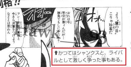 ■Once upon a time, Mihawk fought fiercely as a rival with Shanks.<< かつてはシャンクスと、ライバルとして激しく争った事もある。>>■Their Duels was mentioned by WB as legendary battles when he had 2 arms.☆Oda used Mihawk& #39;s name in chapter 96 also in Ace novel to hype Shanks.