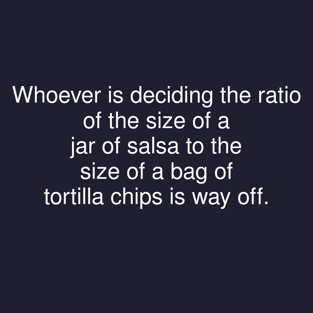 Whoever is deciding the ratio of the size of a jar of salsa to the size of a bag of tortilla chips is way off.

#showerthoughts #bagstagram #ratio #size #salsa #tortilla #tortillachips #tortillachip