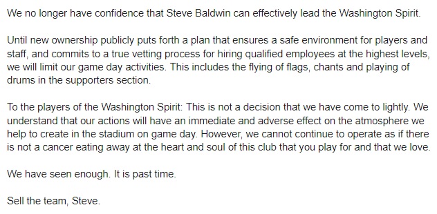 Black text over a white background. The statement reads:

We no longer have confidence that Steve Baldwin can effectively lead the Washington Spirit.

Until new ownership publicly puts forth a plan that ensures a safe environment for players and staff, and commits to a true vetting process for hiring qualified employees at the highest levels, we will limit our game day activities. This includes the flying of flags, chants and playing of drums in the supporters section.

To the players of the Washington Spirit: This is not a decision that we have come to lightly. We understand that our actions will have an immediate and adverse effect on the atmosphere we help to create in the stadium on game day. However, we cannot continue to operate as if there is not a cancer eating away at the heart and soul of this club that you play for and that we love.

We have seen enough. It is past time.

Sell the team, Steve.
