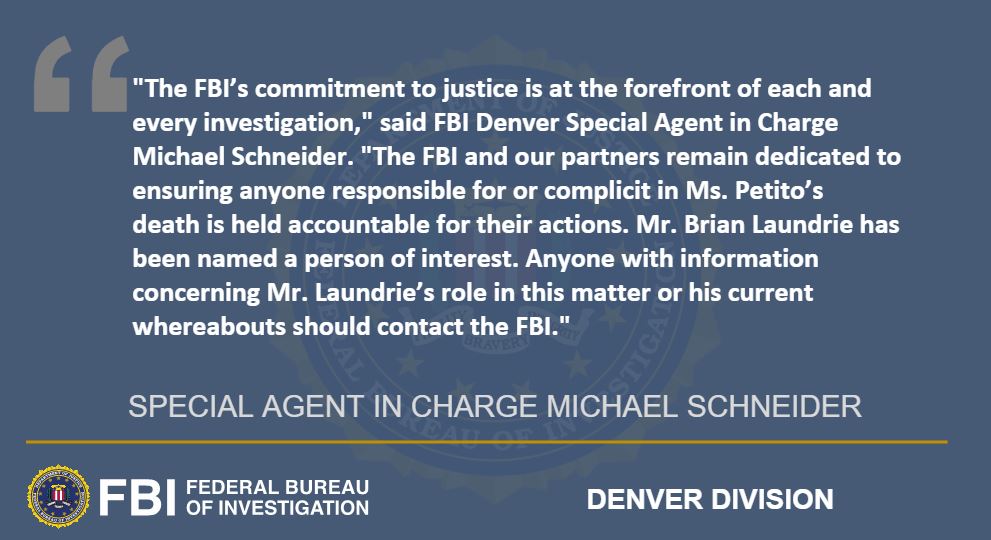 Teton County Coroner Dr. Brent Blue confirmed the remains are those of Gabrielle Venora Petito, date of birth March 19, 1999. Coroner Blue’s initial determination for the manner of death is homicide. The cause of death remains pending final autopsy results.