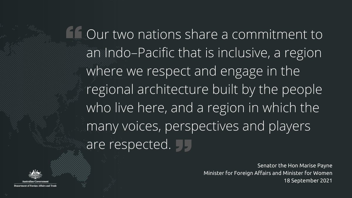 “Our two nations share a commitment to an Indo–Pacific that is inclusive, a region where we respect and engage in the regional architecture built by the people who live here, and a region in which the many voices, perspectives and players are respected.”

Senator the Hon Marise Payne
Minister for Foreign Affairs and Minister for Women
18 September 2021