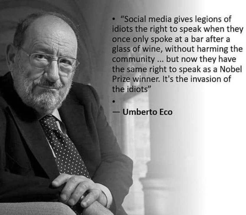 Las redes sociales dan a legiones de idiotas el derecho de hablar cuando una vez solo hablaban en un bar después de una copa de vino, sin dañar a la comunidad...pero ahora tienen el mismo derecho de hablar que un ganador del Premio Nobel. Es la invasión de los idiotas
Umberto Eco