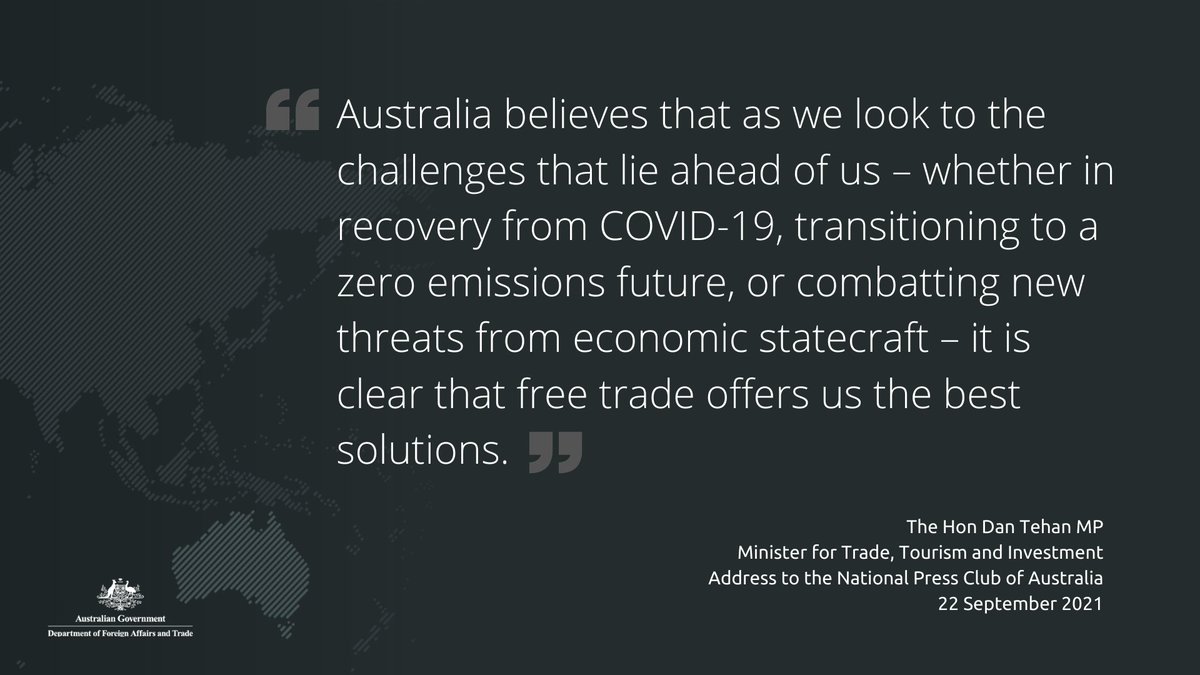“Australia believes that as we look to the challenges that lie ahead of us – whether in recovery from COVID-19, transitioning to a zero emissions future, or combatting new threats from economic statecraft – it is clear that free trade offers us the best solutions.”

The Hon Dan Tehan MP
Minister for Trade, Tourism and Investment
Address to the National Press Club of Australia
22 September 2021
