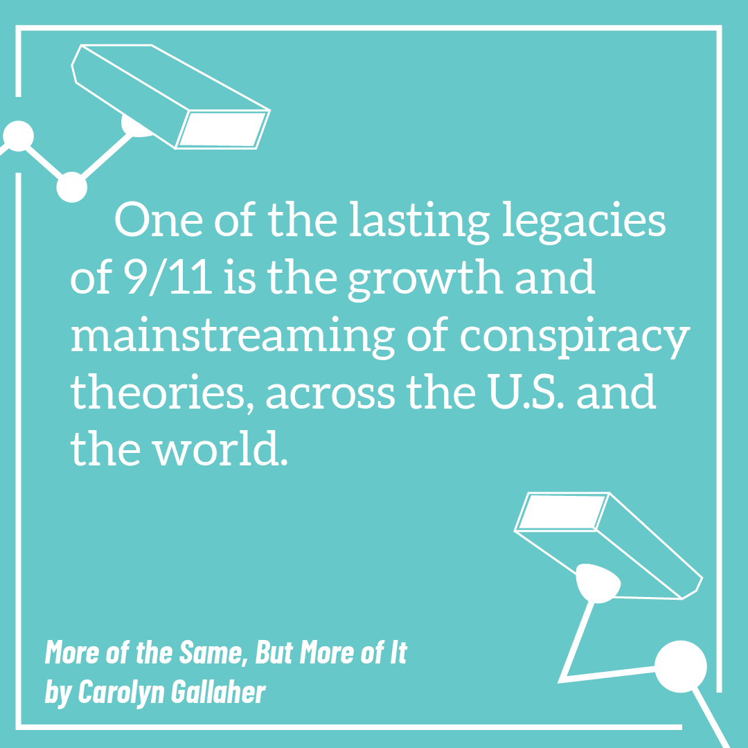 One of the lasting legacies of 9/11 is the growth and mainstreaming of conspiracy theories, across the U.S. and the world. More of the Same, But More of It by Carolyn Gallaher.