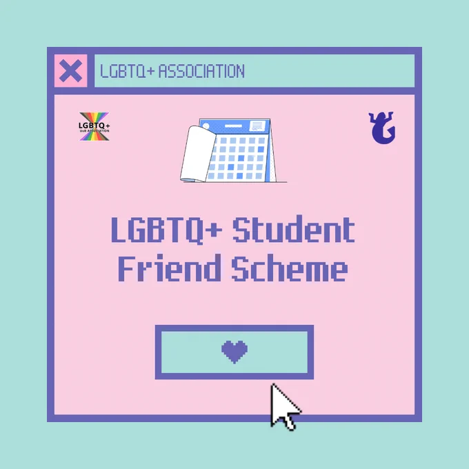[Image Description: A pink computer window labelled "LGBTQ+ Association" on a teal background. At the top of the window is a calendar, and at the bottom is a teal button labelled with a heart, and a mouse cursor. In the middle of the window is text that reads "LGBTQ+ Student Friend Scheme". At the top left and top right corner of the window are the logos of the LGBTQ+ Association and Guild of Students respectively. End Image Description] 