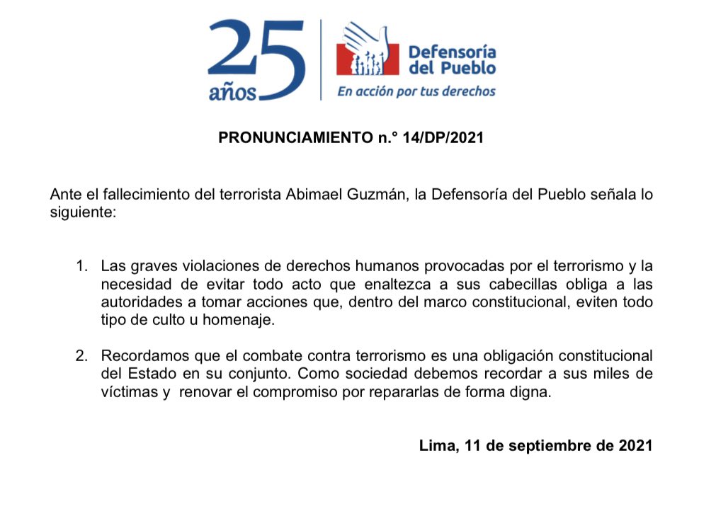 PRONUNCIAMIENTO n.° 14/DP/2021 Ante el fallecimiento del terrorista Abimael Guzmán, la Defensoría del Pueblo señala lo siguiente: 1. Las graves violaciones de derechos humanos provocadas por el terrorismo y la necesidad de evitar todo acto que enaltezca a sus cabecillas obliga a las autoridades a tomar acciones que, dentro del marco constitucional, eviten todo tipo de culto u homenaje. 2. Recordamos que el combate contra terrorismo es una obligación constitucional del Estado en su conjunto. Como sociedad debemos recordar a sus miles de víctimas y renovar el compromiso por repararlas de forma digna. Lima, 11 de septiembre de 2021