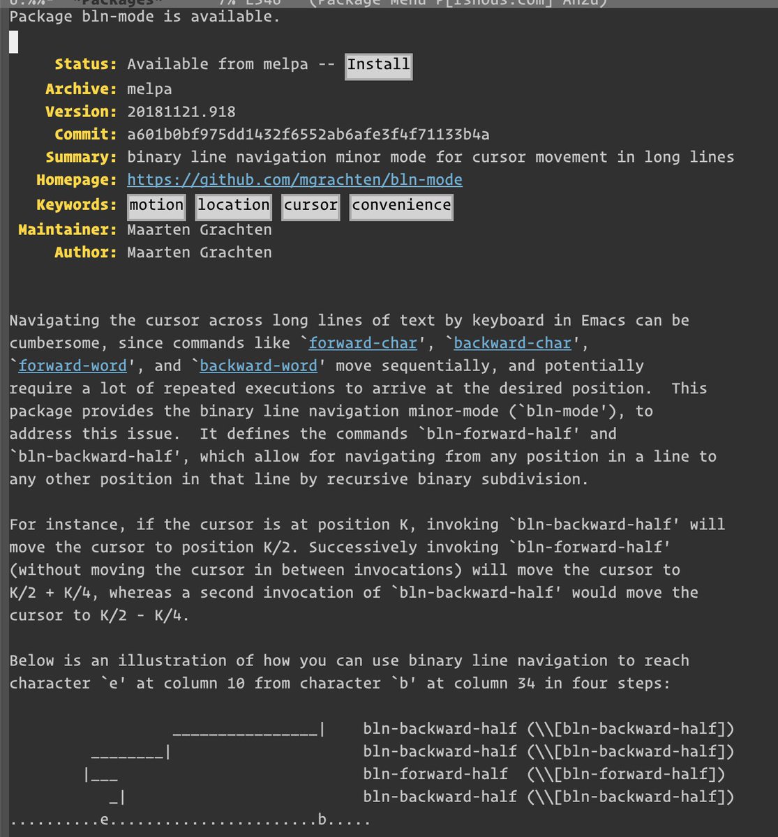 [screenshot of Emacs package manager description of bln-mode package]

Navigating the cursor across long lines of text by keyboard in Emacs can be cumbersome, since commands like ~forward-char', ‘forward-word', and ‘backward-word' move sequentially, and potentially require a lot of repeated executions to arrive at the desired position. This package provides the binary line navigation minor-mode (~bln-mode'), to
address this issue.

It defines the commands ~bln-forward-half' and ‘bln-backward-half', which allow for navigating from any position in a line to any other position in that line by recursive binary subdivision.