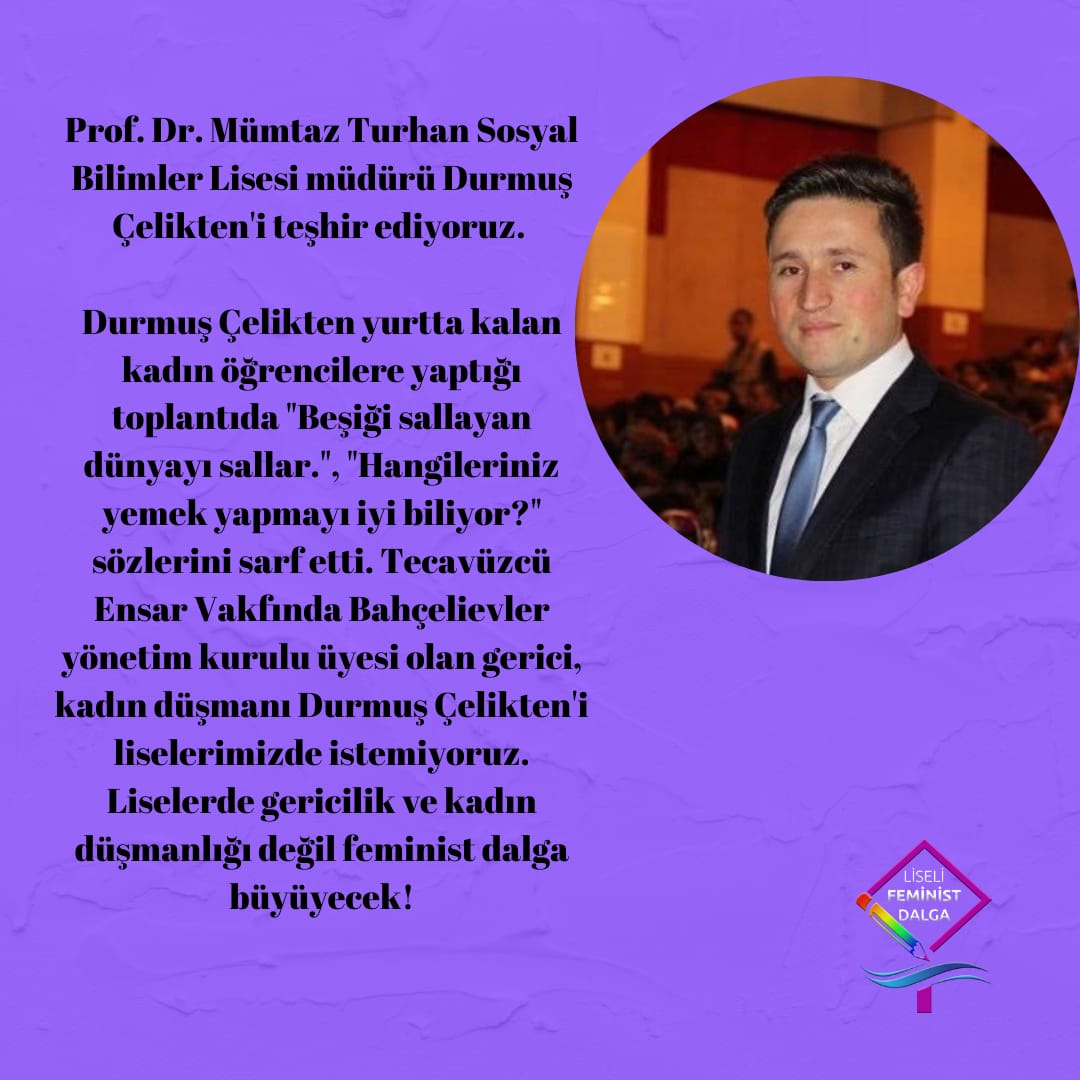 LİSE MÜDÜRÜ DURMUŞ'U TEŞHİR EDİYORUZ!
Durmuş Çelikten yurtta kalan kadın öğrencilerle yaptığı toplantıda "Beşiği sallayan dünyayı sallar.", "Hangileriniz yemek yapmayı iyi biliyor?" sözlerini söyledi. Tecavüzcü Ensar Vakfında Bahçelievler yönetim kurulu üyesi olan gerici+