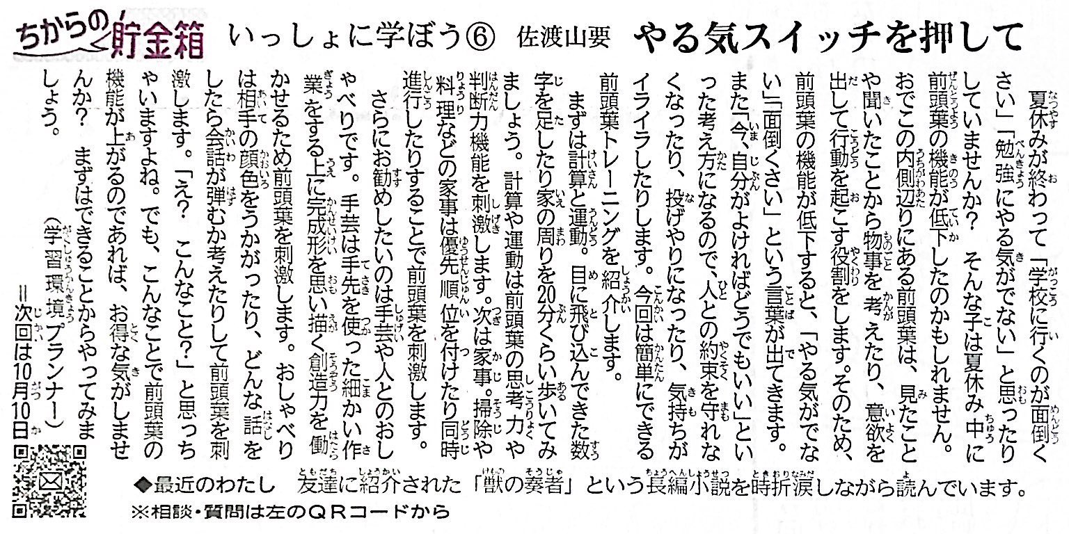 夏休みが終わって「学校に行くのが面倒くさい」「勉強にやる気がでない」と思ったりしていませんか？そんな方は、夏休みの間で前頭葉の機能が低下しているのかもしれません。頭のおでこの内側あたりにある前頭葉は、見たことや聞いたことから物事を考えたり、意欲をだして行動をおこす役割をします。そのため、前頭葉の機能が低下すると、「やる気がでない」「面倒くさい」という言葉がでます。また、「今、自分が良ければどうでもいい」といった考え方になるので、人との約束を守れなくなったり、投げやりになったり、気持ちがイライラします。 　そこで、簡単にできる前頭葉トレーニングをご紹介します。まずは計算と運動。目に飛び込んできた数字を足したり、家の周りを20分くらい歩いてみましょう。計算や運動は前頭葉の思考力や判断力機能を刺激します。次は、家事手伝い。掃除や料理などの家事手伝いは、優先順位をつけたり同時進行したりする事で前頭葉を刺激します。 　さらにお勧めしたいのは手芸や人とのおしゃべりです。手芸は手先を使った細かい作業の上に、完成形を思い描く創造力を使う事もあって前頭葉を刺激します。人とのおしゃべりは、相手の顔色を伺ったり、どんな話をしたら会話が弾むか考えたりして前頭葉を刺激します。「え？こんな事？」と思っちゃいますよね。でも、こんな事で前頭葉の機能が上がるのであればお得な気がしませんか？できることからまずはやってみましょう！