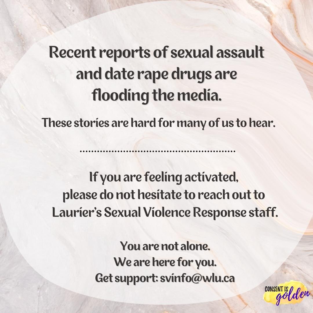 If you are feeling activated by the news circulating, you can reach out to Laurier’s Gendered and Sexual Violence Response staff. We are here to listen. Get connected: svinfo@wlu.ca