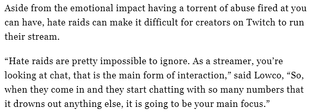 Aside from the emotional impact having a torrent of abuse fired at you can have, hate raids can make it difficult for creators on Twitch to run their stream. 

“Hate raids are pretty impossible to ignore. As a streamer, you’re looking at chat, that is the main form of interaction,” said Lowco, “So, when they come in and they start chatting with so many numbers that it drowns out anything else, it is going to be your main focus.”