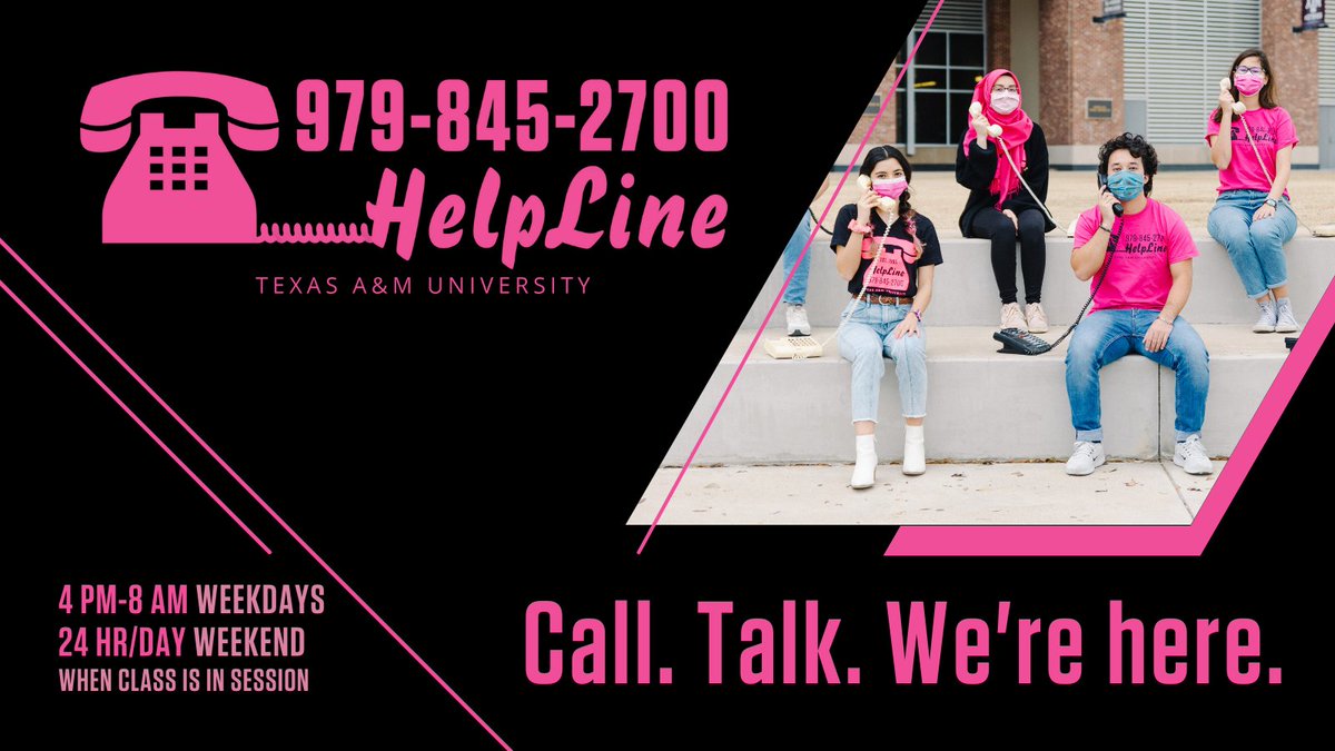 A photo of helpline volunteers holding telephones joins the hot pink HelpLine logo on a dark black background. The logo features a telephone image and contains the HelpLine phone number: 979-845-2700 and the words “Texas A&M University.” Also in hot pink letters are HelpLine’s hours: 4 pm to 8 am on weekdays and twenty-four hours a day on weekends when class is in session. The graphic is decorated with hot pink lines and accents and features the HelpLine tagline: Call. Talk. We're here.