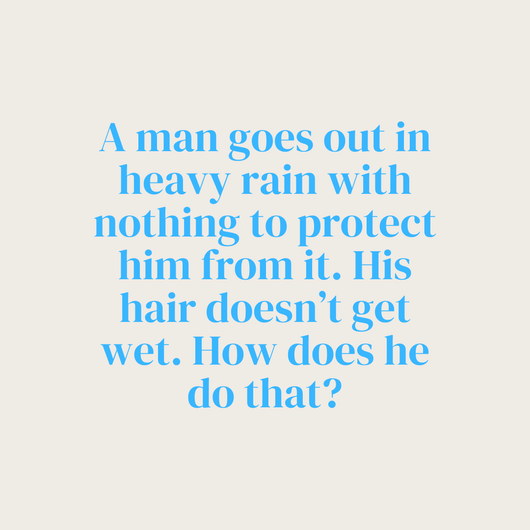 Answer this riddle correctly for a chance to win a free e-book!

A man goes out in heavy rain with nothing to protect him from it. His hair doesn't get wet. How does he do that?

#bittersweet #BitterSweetCoaching #riddle #trivia #brainteaser #e-book #lifecoach #giveaway #prize