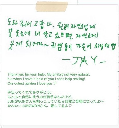 เจย์ ถึง จองวอน 

ขอบคุณสำหรับการช่วยเหลือของนายนะ รอยยิ้มของฉันอาจไม่ค่อยเป็นธรรมชาติเท่าไหร่ แต่เมื่อฉันได้กอดนาย ฉันอดยิ้มไม่ได้เลย! การ์เด้น(จองวอน)ที่น่ารักที่สุดของพวกเรา รักน้า ♡