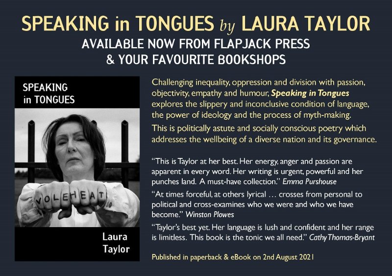 FlapjackPress (@flapjackpress) on Twitter photo “In the cauldron heated by Brexit and Covid, Laura rakes the coals and forges poems as only a wordsmith at her height can do. Laura’s work is broad, it’s deep— it is as sharp as ever.” Peter Jones, poet & writer
Speaking in Tongues by <a href="/Laura_T_Poet/">Laura Taylor - Poet</a>— out now in paperback & eBook. “In the cauldron heated by Brexit and Covid, Laura rakes the coals and forges poems as only a wordsmith at her height can do. Laura’s work is broad, it’s deep— it is as sharp as ever.” Peter Jones, poet & writer
Speaking in Tongues by <a href="/Laura_T_Poet/">Laura Taylor - Poet</a>— out now in paperback & eBook.