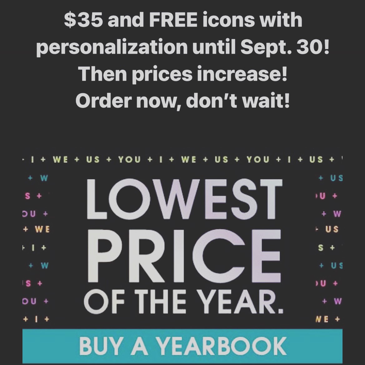 Order your yearbook sooner rather than later! Order now until Sept. 30 to receive the lowest price offered $35. You'll also get FREE icons with personalization purchase. It's a win win!