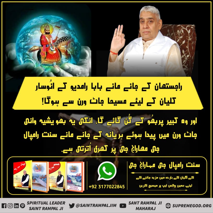 #ProphecyOf_RamDevPeer
راجستھان کے جانے مانے بابا رامدیو کے انُوسار کلیان کے لیئے
مسیحا جاٹ ورن سے ہوگا 
اور وہ کبیر پربھُو کے گُن گائے گا- انکی یہ بھویشیہ وانی جاٹ ورن میں پیدا ہوئے ہریانہ کے جانے مانے سنت رامپال جی مہاراج  جی پر کھری اُترتی ہے-
Must watch Sadhana TV at 7:00pm