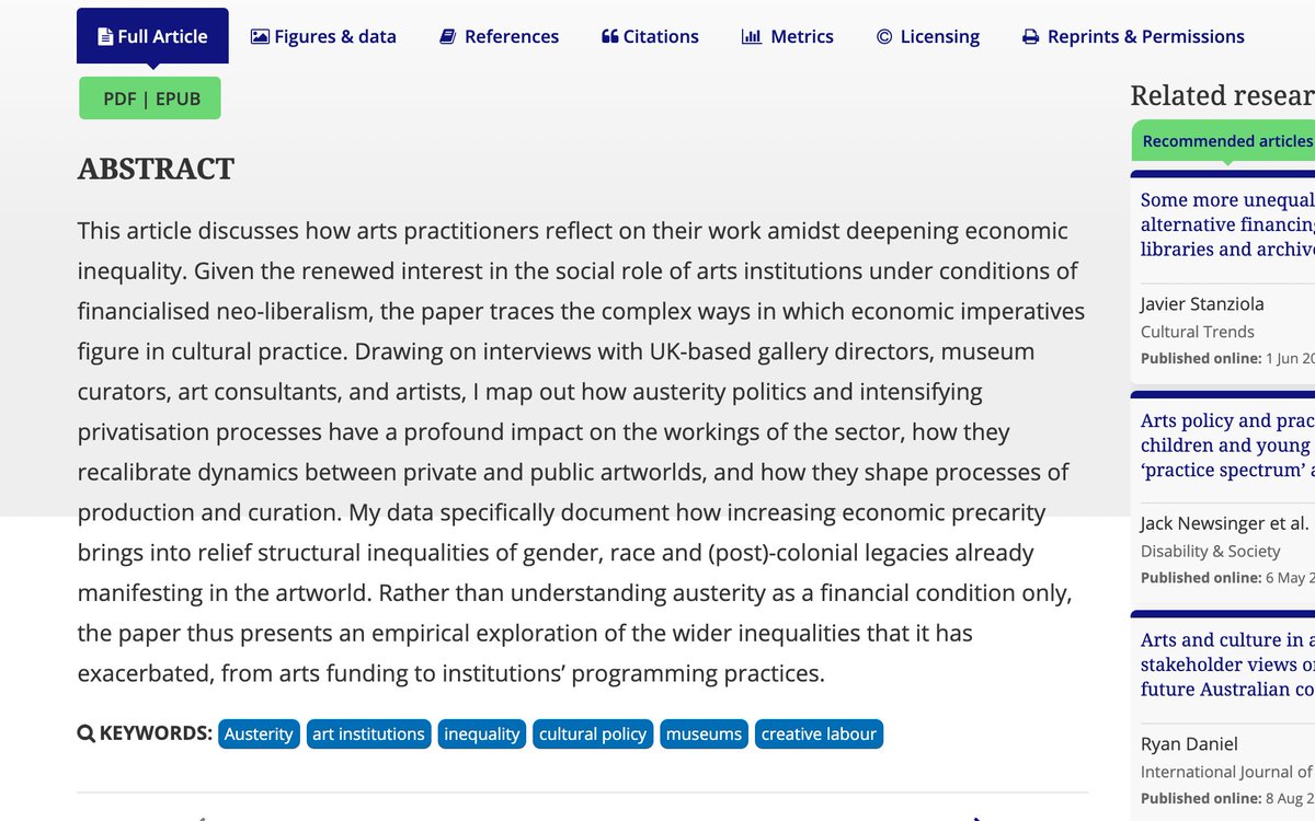 Screenshot of the abstract for the article: This article discusses how arts practitioners reflect on their work amidst deepening economic inequality. Given the renewed interest in the social role of arts institutions under conditions of financialised neo-liberalism, the paper traces the complex ways in which economic imperatives figure in cultural practice. Drawing on interviews with UK-based gallery directors, museum curators, art consultants, and artists, I map out how austerity politics and intensifying privatisation processes have a profound impact on the workings of the sector, how they recalibrate dynamics between private and public artworlds, and how they shape processes of production and curation. My data specifically document how increasing economic precarity brings into relief structural inequalities of gender, race and (post)-colonial legacies already manifesting in the artworld....