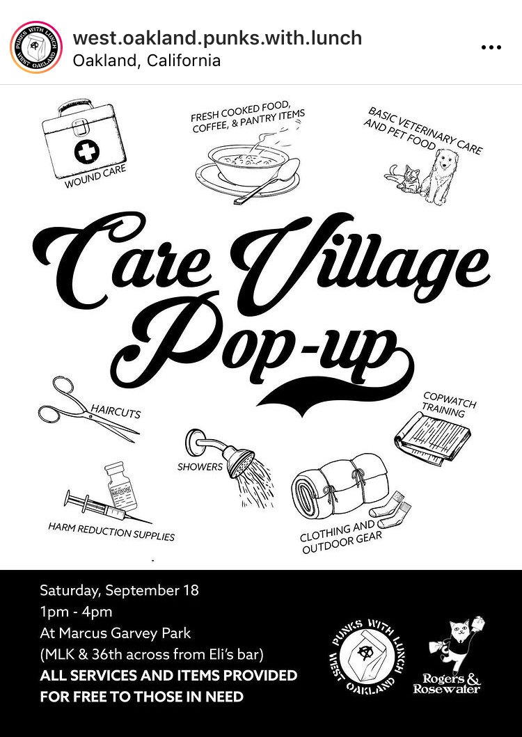 A black and white flyer with large black cursive text in the center reading “care village pop-up.” Surrounding the center text are small illustrations paired with text. Starting at the top left going clockwise the words “wound care” is paired with an image of a first-aid kit, “fresh cooked food, coffee, and pantry items” with a bowl of hot food and a spoon, “basic veterinary care and pet food” it’s a cat and dog, “cop watch training” with a pad of paper, “clothing and outdoor gear” with a rolled up sleeping bag and a pair of socks, “showers” with a shower head spray water, “harm reduction supplies” with a syringe and a vial, and “haircuts” with a pair of scissors. The bottom quarter of the flyer is black with white text reading “Saturday, September 18, 1-4pm at Marcus Garvey Park (Martin Luther King Jr. Way and 36th, across from Eli’s Bar.) All services and items provided for free for those in need.” Rogers and Rosewater and West Oakland Punks with Lunch logos are in the bottom right.
