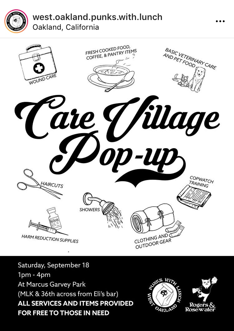 A black and white flyer with large black cursive text in the center readi
 ng “care village pop-up.” Surrounding the center text are small illustrati
 ons paired with text. Starting at the top left going clockwise the words “
 wound care” is paired with an image of a first-aid kit\, “fresh cooked foo
 d\, coffee\, and pantry items” with a bowl of hot food and a spoon\, “basi
 c veterinary care and pet food” it’s a cat and dog\, “cop watch training” 
 with a pad of paper\, “clothing and outdoor gear” with a rolled up sleepin
 g bag and a pair of socks\, “showers” with a shower head spray water\, “ha
 rm reduction supplies” with a syringe and a vial\, and “haircuts” with a p
 air of scissors. The bottom quarter of the flyer is black with white text 
 reading “Saturday\, September 18\, 1-4pm at Marcus Garvey Park (Martin Lut
 her King Jr. Way and 36th\, across from Eli’s Bar.) All services and items
  provided for free for those in need.” Rogers and Rosewater and West Oakla
 nd Punks with Lunch logos are in the bottom right.